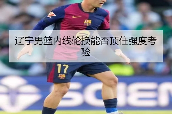 辽宁男篮内线轮换能否顶住强度考验